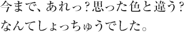 今まで、あれっ？思った色と違う？なんてしょっちゅうでした。