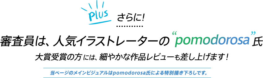 Plus 審査員は、人気イラストレーターの”pomodorosa”氏 大賞受賞の方には、細やかな作品レビューも差し上げます！ 当ページのメインビジュアルはpomodorosa氏による特別描き下ろしです。