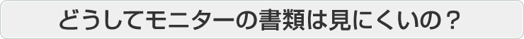 どうしてモニターの書類は見にくいの？