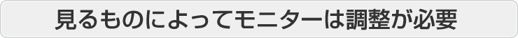 見るものによってモニターは調整が必要