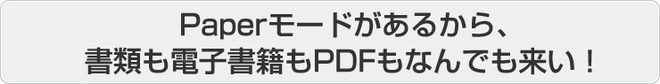 Paper モードがあるから、書類も電子書籍も PDF もなんでも来い！