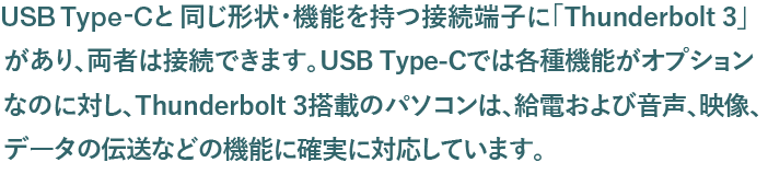 USB Type-Cと同じ形状・機能を持つ接続端子に「Thunderbolt3」があり、両者は接続できます。USB Type-Cでは各種機能がオプションなのに対し、Thunderbolt3搭載のパソコンは、給電および音声、映像、データの伝送などの機能に確実に対応しています。