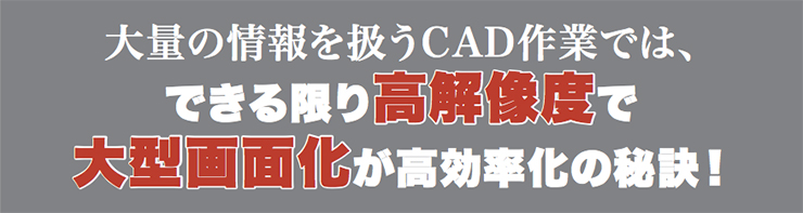 大量の情報を扱うCAD作業では、できる限り高解像度で大型画面化が高効率化の秘訣！